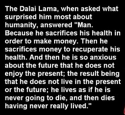 The Dalai Lama, when asked what surprised him most about humanity, answered "Man. Because he sacrifices his health in order to make money. Then he sacrifices money to recuperate his health. And then he is so anxious about the future that he does not enjoy the present; the result being that he does not live in the present or the future; he lives as if he is never going to die, and then dies having never really lived." The Dalai Lama